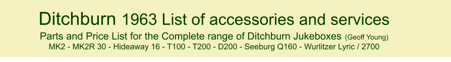 Ditchburn 1963 List of accessories and services Parts and Price List for the Complete range of Ditchburn Jukeboxes (Geoff Young) MK2 - MK2R 30 - Hideaway 16 - T100 - T200 - D200 - Seeburg Q160 - Wurlitzer Lyric / 2700   